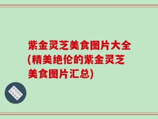 紫金灵芝美食图片大全(精美绝伦的紫金灵芝美食图片汇总)