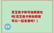 灵芝孢子粉可加燕窝吃吗(灵芝孢子粉和燕窝可以一起食用吗？)