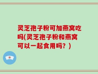 灵芝孢子粉可加燕窝吃吗(灵芝孢子粉和燕窝可以一起食用吗？)