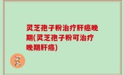 灵芝孢子粉治疗肝癌晚期(灵芝孢子粉可治疗晚期肝癌)
