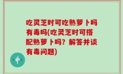 吃灵芝时可吃熟萝卜吗有毒吗(吃灵芝时可搭配熟萝卜吗？解答并谈有毒问题)