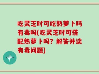 吃灵芝时可吃熟萝卜吗有毒吗(吃灵芝时可搭配熟萝卜吗？解答并谈有毒问题)