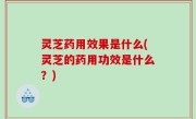 灵芝药用效果是什么(灵芝的药用功效是什么？)