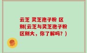 云芝 灵芝孢子粉 区别(云芝与灵芝孢子粉区别大，你了解吗？)