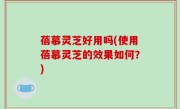 蓓慕灵芝好用吗(使用蓓慕灵芝的效果如何？)