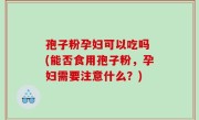 孢子粉孕妇可以吃吗 (能否食用孢子粉，孕妇需要注意什么？)