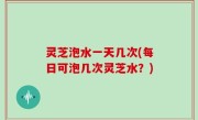 灵芝泡水一天几次(每日可泡几次灵芝水？)