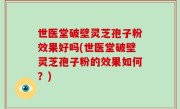 世医堂破壁灵芝孢子粉效果好吗(世医堂破壁灵芝孢子粉的效果如何？)