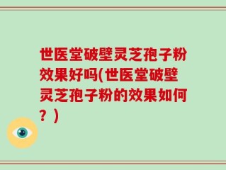 世医堂破壁灵芝孢子粉效果好吗(世医堂破壁灵芝孢子粉的效果如何？)
