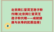 北京同仁堂灵芝孢子粉代理(北京同仁堂灵芝孢子粉代理——成就健康与长寿的优质选择)