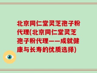北京同仁堂灵芝孢子粉代理(北京同仁堂灵芝孢子粉代理——成就健康与长寿的优质选择)