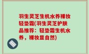 羽生灵芝生机水养裸妆轻垫霜(羽生灵芝护肤品推荐：轻垫霜生机水养，裸妆显自然)