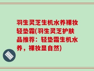 羽生灵芝生机水养裸妆轻垫霜(羽生灵芝护肤品推荐：轻垫霜生机水养，裸妆显自然)