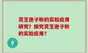 灵芝孢子粉的实验应用研究？探究灵芝孢子粉的实验应用？