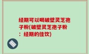 经期可以喝破壁灵芝孢子粉(破壁灵芝孢子粉：经期的佳饮)