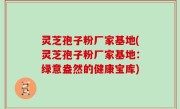灵芝孢子粉厂家基地(灵芝孢子粉厂家基地：绿意盎然的健康宝库)