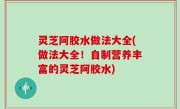 灵芝阿胶水做法大全(做法大全！自制营养丰富的灵芝阿胶水)