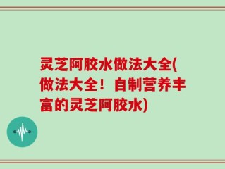 灵芝阿胶水做法大全(做法大全！自制营养丰富的灵芝阿胶水)