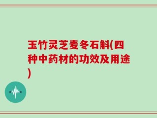 玉竹灵芝麦冬石斛(四种中药材的功效及用途)