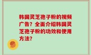 韩国灵芝孢子粉的视频广告？全面介绍韩国灵芝孢子粉的功效和使用方法？