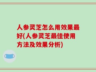 人参灵芝怎么用效果最好(人参灵芝最佳使用方法及效果分析)