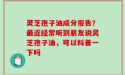 灵芝孢子油成分报告？最近经常听到朋友说灵芝孢子油，可以科普一下吗