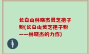 长白山林晓杰灵芝孢子粉(长白山灵芝孢子粉——林晓杰的力作)