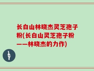 长白山林晓杰灵芝孢子粉(长白山灵芝孢子粉——林晓杰的力作)