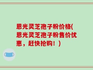 恩光灵芝孢子粉价格(恩光灵芝孢子粉售价优惠，赶快抢购！)