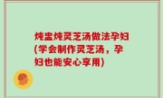 炖盅炖灵芝汤做法孕妇(学会制作灵芝汤，孕妇也能安心享用)