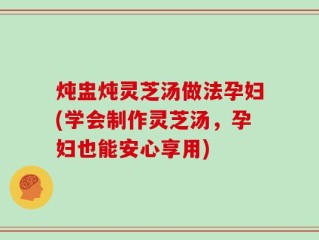 炖盅炖灵芝汤做法孕妇(学会制作灵芝汤，孕妇也能安心享用)