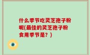 什么季节吃灵芝孢子粉呢(最佳的灵芝孢子粉食用季节是？)