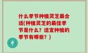 什么季节种植灵芝最合适(种植灵芝的最佳季节是什么？适宜种植的季节有哪些？)