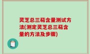 灵芝总三萜含量测试方法(测定灵芝总三萜含量的方法及步骤)