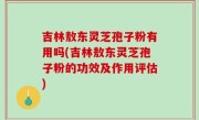 吉林敖东灵芝孢子粉有用吗(吉林敖东灵芝孢子粉的功效及作用评估)