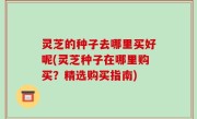 灵芝的种子去哪里买好呢(灵芝种子在哪里购买？精选购买指南)