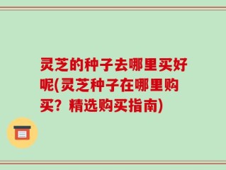 灵芝的种子去哪里买好呢(灵芝种子在哪里购买？精选购买指南)