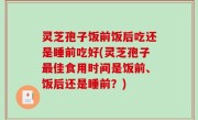 灵芝孢子饭前饭后吃还是睡前吃好(灵芝孢子最佳食用时间是饭前、饭后还是睡前？)