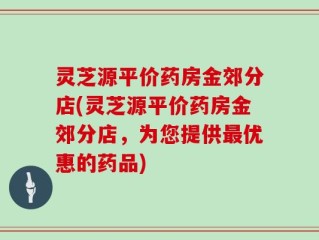 灵芝源平价药房金郊分店(灵芝源平价药房金郊分店，为您提供最优惠的药品)