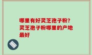 哪里有好灵芝孢子粉？灵芝孢子粉哪里的产地最好