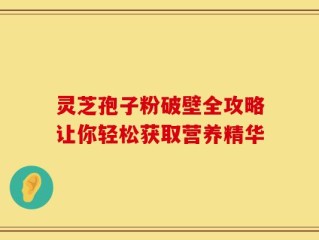 灵芝孢子粉破壁全攻略让你轻松获取营养精华