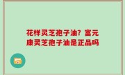 花样灵芝孢子油？富元康灵芝孢子油是正品吗