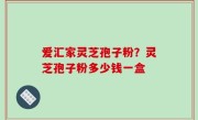 爱汇家灵芝孢子粉？灵芝孢子粉多少钱一盒