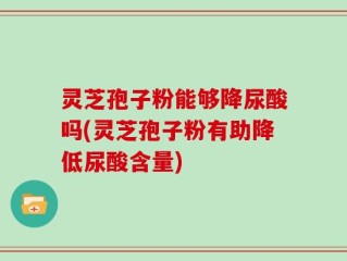 灵芝孢子粉能够降尿酸吗(灵芝孢子粉有助降低尿酸含量)