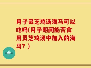 月子灵芝鸡汤海马可以吃吗(月子期间能否食用灵芝鸡汤中加入的海马？)