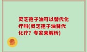 灵芝孢子油可以替代化疗吗(灵芝孢子油替代化疗？专家来解析)
