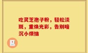 吃灵芝孢子粉，轻松淡斑，重焕光彩，告别暗沉小烦恼