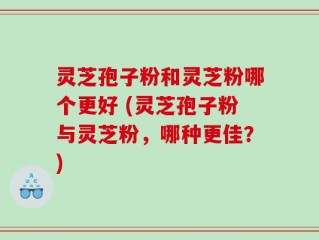灵芝孢子粉和灵芝粉哪个更好 (灵芝孢子粉与灵芝粉，哪种更佳？)