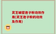 灵芝破壁孢子粉功效作用(灵芝孢子粉的功效及作用)