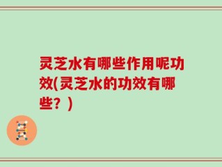 灵芝水有哪些作用呢功效(灵芝水的功效有哪些？)